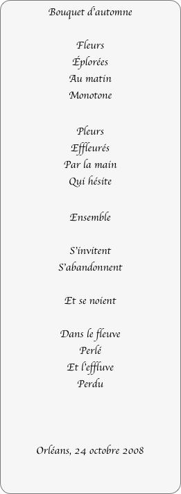 Bouquet d’automne

Fleurs
Éplorées
Au matin
Monotone

Pleurs
Effleurés
Par la main
Qui hésite

Ensemble

S’invitent
S’abandonnent

Et se noient

Dans le fleuve
Perlé
Et l’effluve
Perdu



Orléans, 24 octobre 2008