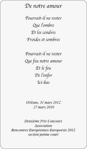 De notre amour

Pourrait-il ne rester
Que l'ombre
Et les cendres
Froides et sombres

Pourrait-il ne rester
Que feu notre amour
Et le feu
De l'enfer
Ici-bas


Orléans, 31 mars 2012
 27 mars 2010


Deuxième Prix Concours 
Association 
Rencontres Européennes-Europoésie 2012    
section poème court
