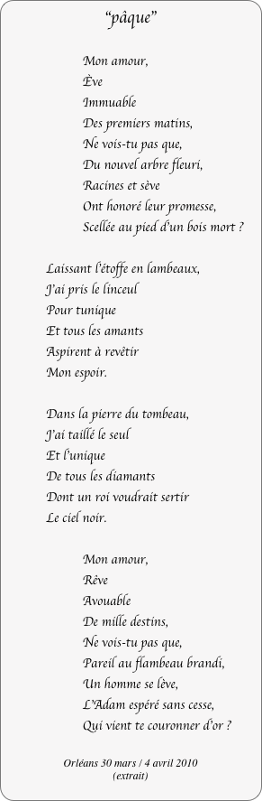 "pâque"

        Mon amour,
        Ève
        Immuable
        Des premiers matins,
        Ne vois-tu pas que,
        Du nouvel arbre fleuri,
        Racines et sève
        Ont honoré leur promesse,
        Scellée au pied d'un bois mort ?

            Laissant l’étoffe en lambeaux,
            J'ai pris le linceul
            Pour tunique
            Et tous les amants
            Aspirent à revêtir
            Mon espoir.

            Dans la pierre du tombeau,
            J'ai taillé le seul
            Et l'unique
            De tous les diamants
            Dont un roi voudrait sertir
            Le ciel noir.

        Mon amour,
        Rêve
        Avouable
        De mille destins,
        Ne vois-tu pas que,
        Pareil au flambeau brandi,
        Un homme se lève,
        L'Adam espéré sans cesse,
        Qui vient te couronner d'or ?

Orléans 30 mars / 4 avril 2010
(extrait)