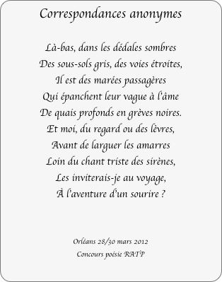 Correspondances anonymes

Là-bas, dans les dédales sombres
Des sous-sols gris, des voies étroites,
Il est des marées passagères
Qui épanchent leur vague à l'âme
De quais profonds en grèves noires.
Et moi, du regard ou des lèvres,
Avant de larguer les amarres
Loin du chant triste des sirènes,
Les inviterais-je au voyage,
À l'aventure d'un sourire ?


Orléans 28/30 mars 2012
Concours poésie RATP