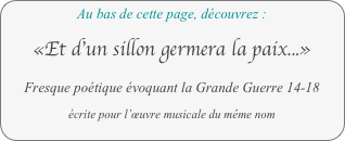 Au bas de cette page, découvrez : 

«Et d’un sillon germera la paix...»

Fresque poétique évoquant la Grande Guerre 14-18

écrite pour l’œuvre musicale du même nom
