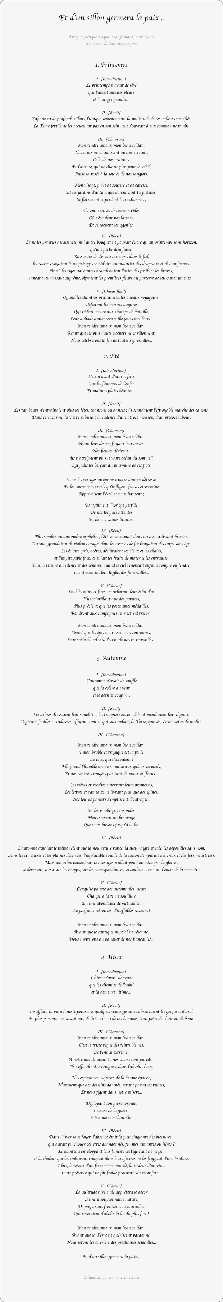 
Et d’un sillon germera la paix...

Fresque poétique évoquant la Grande Guerre 14-18
écrite pour la Cantate éponyme


1. Printemps

I.  [Introduction]
Le printemps n'avait de sève 
que l’amertume des pleurs 
et le sang répandu…

II.  [Récit]
Enfouie en de profonds sillons, l’unique semence était la multitude de ces enfants sacrifiés. 
La Terre fertile ne les accueillait pas en son sein : elle s'ouvrait à eux comme une tombe. 

III.  [Chanson]
Mon tendre amour, mon beau soldat...
Nos nuits ne connaissent qu'une étreinte, 
Celle de nos craintes.
Et l'aurore, qui ne chante plus pour le soleil,
Puise sa rosée à la source de nos sanglots.
			
Mon visage, privé de sourire et de caresse,
Et les jardins d'antan, que dorénavant tu piétines,
Se flétrissent et perdent leurs charmes ;

Ils sont creusés des mêmes rides
Où s'écoulent nos larmes,
Et se cachent les agonies.

IV.  [Récit]
Dans les prairies assassinées, nul autre bouquet ne pouvait éclore qu'un printemps sans horizon, 
qu'une gerbe déjà fanée. 
Rassasiées de discours trempés dans le fiel, 
les racines voyaient leurs présages se réduire au nuancier des drapeaux et des uniformes.
Ainsi, les tiges naissantes brandissaient l'acier des fusils et les braves, 
lançant leur assaut suprême, offraient les premières fleurs au parterre de leurs monuments...

V.  [Chœur final]
Quand les chantres printaniers, les oiseaux voyageurs,
Défieront les mornes augures
Qui rôdent encore aux champs de bataille,
Leur aubade annoncera mille jours meilleurs !
Mon tendre amour, mon beau soldat...
Avant que les plus hauts clochers ne carillonnent, 
Nous célèbrerons la fin de toutes représailles...

2. Été

I.  [Introduction]	
L'été n'avait d'autres feux
Que les flammes de l'enfer
Et maintes plaies béantes…

II.  [Récit]		
Les tambours n'entraînaient plus les fêtes, chansons ou danses ; ils scandaient l'effroyable marche des canons. 
Dans ce vacarme, la Terre subissait la cadence d'une atroce moisson, d'un précoce labour.  

III.  [Chanson]	
Mon tendre amour, mon beau soldat...
Niant leur destin, fuyant leurs rives,
Nos fleuves dérivent :
Ils n'atteignent plus le vaste océan du sommeil 
Qui jadis les berçait du murmure de ses flots.

Tous les vertiges qu'éprouve notre âme en détresse
Et les tourments cruels qu'infligent fracas et vermine 
Apprivoisent l'éveil et nous hantent ;
	
Ils rythment l'horloge perfide
De nos longues attentes
Et de nos vaines litanies.

IV.  [Récit]	
Plus sombre qu'une ombre orpheline, l'été se consumait dans un assourdissant brasier. 
Partout, grondaient de violents orages dont les averses de fer broyaient des corps sans âge. 
Les éclairs, gris, acérés, déchiraient les cieux et les chairs, 
et l'impitoyable faux cueillait les fruits de maternelles entrailles.
Puis, à l'heure du silence et des cendres, quand le ciel renonçait enfin à rompre ou fendre, 
retentissait au loin le glas des funérailles... 

V.  [Chœur]
Les blés mûrs et fiers, en arborant leur éclat d'or
Plus scintillant que des parures,
Plus précieux que les posthumes médailles,
Rendront aux campagnes leur estival trésor !

Mon tendre amour, mon beau soldat...
Avant que les épis ne tressent nos couronnes,
Leur satin blond sera l'écrin de nos retrouvailles...

3. Automne

I.  [Introduction]
L'automne n'avait de souffle 
que la colère du vent 
et le dernier soupir…

II.  [Récit]
Les arbres dressaient leur squelette ; les troupiers encore debout mendiaient leur dignité.
Digérant feuilles et cadavres, effaçant tout ce qui succombait, la Terre, épuisée, s’était vêtue de nudité.

III.  [Chanson]
	
Mon tendre amour, mon beau soldat...
Innombrable et tragique est la foule
De ceux qui s'écroulent !
Elle prend l'humble armée soumise aux galons vermeils,
Et nos contrées rongées par tant de maux et fléaux...

Les trêves et récoltes enterrant leurs promesses,
Les lettres et rameaux ne livrant plus que des épines,
Nos lourds paniers s'emplissent d'outrages...
	
Et les vendanges insipides	
Nous servent un breuvage
Que nous buvons jusqu'à la lie.

IV.  [Récit]

L'automne exhalait le même relent que la nourriture rance, la sueur aigre et sale, les dépouilles sans nom. 
Dans les cimetières et les plaines désertées, l'implacable rouille de la saison s'emparait des croix et des fers meurtriers. 
Mais son acharnement sur ces vestiges n'allait point en estomper la gloire : 
se déversant aussi sur les images, sur les correspondances, sa couleur ocre était l'encre de la mémoire. 

V.  [Chœur]
L'exquise palette des automnales lueurs
Changera la terne souillure
En une abondance de victuailles,
De parfums retrouvés, d'ineffables saveurs !

Mon tendre amour, mon beau soldat...
Avant que le cantique nuptial ne résonne,
Nous inviterons au banquet de nos fiançailles...

4. Hiver

I.  [Introduction]	
L'hiver n'avait de repos
que les chemins de l'oubli
et la demeure ultime…

II.  [Récit]		
Insufflant la vie à l'inerte poussière, quelques veines gisantes abreuvaient les gerçures du sol. 
Et plus personne ne savait qui, de la Terre ou de ces hommes, était pétri de chair ou de boue.  

III.  [Chanson]	
Mon tendre amour, mon beau soldat...
C'est le triste règne des teints blêmes,
De l'ennui extrême :
À notre monde anéanti, nos cœurs sont pareils :
Ils s'effondrent, exsangues, dans l'absolu chaos.

Nos espérances, captives de la brume épaisse,
N'avouent que des desseins damnés, errant parmi les ruines,
Et nous figent dans notre misère...

Déployant son givre torpide,
L'usure de la guerre
Tisse notre mélancolie.

IV.  [Récit]
Dans l'hiver sans foyer, l’absence était la plus cinglante des blessures : 
qui aurait pu choyer ces êtres abandonnés, femmes aimantes ou héros ? 
Le manteau enveloppant leur funeste cortège était de neige ; 
et la chaleur qui les embrasait rampait dans leurs fièvres ou les frappait d'une brûlure. 
Alors, le retour d'un frère même mutilé, la tiédeur d'un vin... 
toute présence qui ne fût froide procurait du réconfort... 

V.  [Chœur]
La quiétude hivernale apprêtera le décor
D'une insoupçonnable nature,
De pays, sans frontières ni murailles,
Qui rêveraient d'abolir la loi du plus fort !

Mon tendre amour, mon beau soldat...
Avant que la Terre ne guérisse et pardonne,
Nous serons les ouvriers des prochaines semailles...

Et d'un sillon germera la paix... 


Orléans, 22 janvier - 8 octobre 2014

