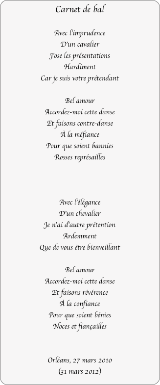 Carnet de bal

Avec l'imprudence
D'un cavalier
J’ose les présentations
Hardiment
Car je suis votre prétendant

Bel amour
Accordez-moi cette danse
Et faisons contre-danse
À la méfiance
Pour que soient bannies
Rosses représailles



Avec l'élégance
D'un chevalier
Je n'ai d'autre prétention
Ardemment
Que de vous être bienveillant

Bel amour
Accordez-moi cette danse
Et faisons révérence
À la confiance
Pour que soient bénies
Noces et fiançailles


Orléans, 27 mars 2010
(31 mars 2012)