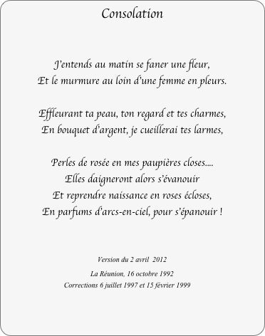 Consolation


J'entends au matin se faner une fleur,
Et le murmure au loin d'une femme en pleurs.
 
Effleurant ta peau, ton regard et tes charmes,
En bouquet d'argent, je cueillerai tes larmes, 

Perles de rosée en mes paupières closes....
Elles daigneront alors s'évanouir
Et reprendre naissance en roses écloses,
En parfums d'arcs-en-ciel, pour s'épanouir !


Version du 2 avril  2012
La Réunion, 16 octobre 1992
Corrections 6 juillet 1997 et 15 février 1999

