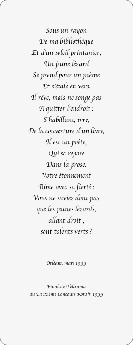 

Sous un rayon
De ma bibliothèque
Et d’un soleil printanier,
Un jeune lézard
Se prend pour un poème
Et s’étale en vers.
Il rêve, mais ne songe pas
A quitter l’endroit :
S’habillant, ivre,
De la couverture d’un livre,
Il est un poète,
Qui se repose
Dans la prose.
Votre étonnement
Rime avec sa fierté :
Vous ne saviez donc pas
que les jeunes lézards,
allant droit ,
sont talents verts ?


Orléans, mars 1999


Finaliste Télérama
du Deuxième Concours RATP 1999
