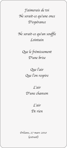 
J'aimerais de toi
Ne serait-ce qu'une once
D'espérance

Ne serait-ce qu'un souffle
Lointain

Que le frémissement
D'une brise

Que l'air
Que l'on respire

L'air
D'une chanson

L'air
De rien



Orléans, 27 mars 2010
(extrait)

