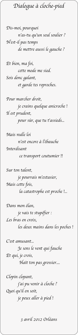 Dialogue à cloche-pied


    Dis-moi, pourquoi 
              n'as-tu qu'un seul soulier ?
    N'est-il pas temps
              de mettre aussi le gauche ?

    Et bien, ma foi,
              cette mode me sied.
    Sois donc galant, 
              et garde tes reproches.

    Pour marcher droit, 
              je crains quelque anicroche !
    Il est prudent, 
              pour sûr, que tu t'assieds...
  
    Mais nulle loi
              n'est encore à l'ébauche
    Interdisant
               ce transport coutumier !!

    Sur ton talent,
              je pourrais m'extasier,
    Mais cette fois,
               la catastrophe est proche !...

    Dans mon élan,
              je vais te stupéfier :
    Les bras en croix,
              les deux mains dans les poches !

     Sois donc prudent, 
             car, dans le vent qui fauche,
    J’ai peu de foi    
             en un pas si grossier...
          
     Clopin clopant, 
              j'ai pu venir à cloche ?
     Quoi qu’il en soit,
              je veux aller à pied !


3 avril 2012 / octobre 2022 Orléans
