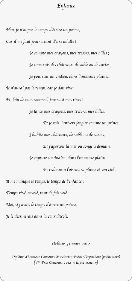 Enfance

    Non, je n'ai pas le temps d'écrire un poème,
    Car il me faut jouer avant d'être adulte !
Je compte mes crayons, mes trésors, mes billes ;
Je construis des châteaux, de sable ou de cartes ;
Je poursuis un Indien, dans l'immense plaine...
    Je n'aurai pas le temps, car je dois rêver
    Et, loin de mon sommeil, jouer... à mes rêves !
Je lance mes crayons, mes trésors, mes billes,
                                    Et je vois l'univers jongler comme un prince...
J’habite mes châteaux, de sable ou de cartes,
                                    Et j'aperçois la mer ou songe à demain...
Je capture un Indien, dans l'immense plaine,
                                    Et redonne à l'oiseau sa plume et son ciel...
    Il me manque le temps, le temps de l'enfance ;
    Temps rêvé, envolé, tant de fois volé...
    Moi, si j'avais le temps d'écrire un poème,
    Je le dessinerais dans la cour d'école.



									Orléans 31 mars 2012

Diplôme d’honneur Concours Association Poésie Terpsichore (poésie libre)
[3ème Prix Concours 2012  « lespoètes.net »]
