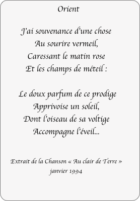 Orient

J'ai souvenance d'une chose
Au sourire vermeil,
Caressant le matin rose
Et les champs de méteil :

 Le doux parfum de ce prodige
Apprivoise un soleil,
Dont l'oiseau de sa voltige
Accompagne l'éveil...


Extrait de la Chanson « Au clair de Terre »
janvier 1994
