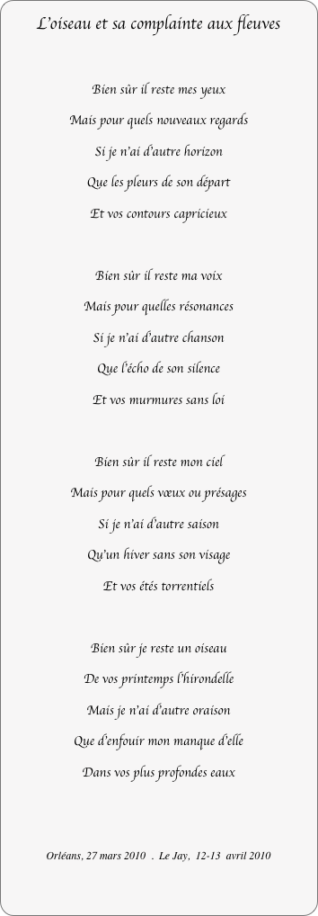 L’oiseau et sa complainte aux fleuves

Bien sûr il reste mes yeux
Mais pour quels nouveaux regards
Si je n'ai d'autre horizon
Que les pleurs de son départ
Et vos contours capricieux

Bien sûr il reste ma voix
Mais pour quelles résonances
Si je n'ai d'autre chanson
Que l'écho de son silence
Et vos murmures sans loi

Bien sûr il reste mon ciel
Mais pour quels vœux ou présages
Si je n'ai d'autre saison
Qu’un hiver sans son visage
Et vos étés torrentiels

Bien sûr je reste un oiseau
De vos printemps l'hirondelle
Mais je n'ai d'autre oraison
Que d'enfouir mon manque d'elle
Dans vos plus profondes eaux


Orléans, 27 mars 2010  .  Le Jay,  12-13  avril 2010