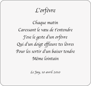 L’orfèvre
Chaque matin
Caressant le vœu de t'entendre
J'ose le geste d'un orfèvre
Qui d'un doigt effleure tes lèvres
Pour les sertir d'un baiser tendre
Même lointain

Le Jay, 10 avril 2010