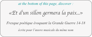 at the bottom of this page, discover :

«Et d’un sillon germera la paix...»

Fresque poétique évoquant la Grande Guerre 14-18

écrite pour l’œuvre musicale du même nom
