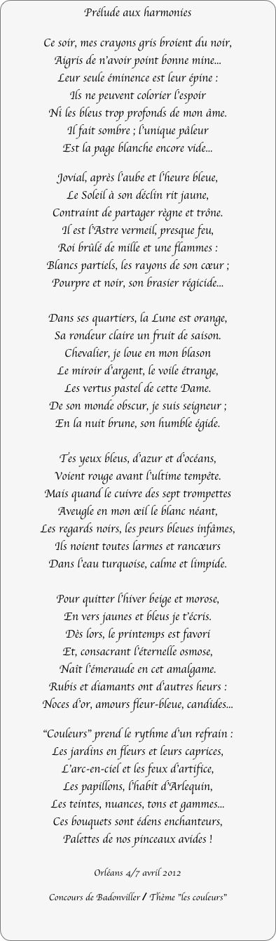 Prélude aux harmonies

Ce soir, mes crayons gris broient du noir,
Aigris de n'avoir point bonne mine...
Leur seule éminence est leur épine :
Ils ne peuvent colorier l'espoir
Ni les bleus trop profonds de mon âme.
Il fait sombre ; l'unique pâleur
Est la page blanche encore vide...

Jovial, après l'aube et l'heure bleue,
Le Soleil à son déclin rit jaune,
Contraint de partager règne et trône.
Il est l'Astre vermeil, presque feu,
Roi brûlé de mille et une flammes :
Blancs partiels, les rayons de son cœur ;
Pourpre et noir, son brasier régicide...

Dans ses quartiers, la Lune est orange,
Sa rondeur claire un fruit de saison.
Chevalier, je loue en mon blason
Le miroir d'argent, le voile étrange,
Les vertus pastel de cette Dame.
De son monde obscur, je suis seigneur ;
En la nuit brune, son humble égide.

Tes yeux bleus, d'azur et d'océans,
Voient rouge avant l'ultime tempête.
Mais quand le cuivre des sept trompettes
Aveugle en mon œil le blanc néant,
Les regards noirs, les peurs bleues infâmes,
Ils noient toutes larmes et rancœurs
Dans l'eau turquoise, calme et limpide.

Pour quitter l'hiver beige et morose,
En vers jaunes et bleus je t'écris.
Dès lors, le printemps est favori
Et, consacrant l'éternelle osmose,
Naît l'émeraude en cet amalgame.
Rubis et diamants ont d'autres heurs :
Noces d'or, amours fleur-bleue, candides...

"Couleurs" prend le rythme d'un refrain :
Les jardins en fleurs et leurs caprices,
L'arc-en-ciel et les feux d'artifice,
Les papillons, l'habit d'Arlequin,
Les teintes, nuances, tons et gammes...
Ces bouquets sont édens enchanteurs,
Palettes de nos pinceaux avides !

Orléans 4/7 avril 2012

Concours de Badonviller / Thème "les couleurs"
