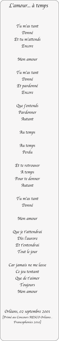 L’amour... à temps


Tu m’as tant
Donné
Et tu m’attends
Encore

Mon amour

Tu m’as tant
Donné
Et pardonné
Encore

Que j’entends
Pardonner
Autant

Au temps

Au temps
Perdu

Et te retrouver
A temps
Pour te donner
Autant

Tu m’as tant
Donné

Mon amour

Que je t’attendrai
Dès l’aurore
Et t’entendrai
Tout le jour

Car jamais ne me lasse
Ce jeu tentant
Que de t’aimer
Toujours
Mon amour


Orléans, 02 septembre 2001
[Primé au Concours AESCO Orléans . Francophonies 2010]
